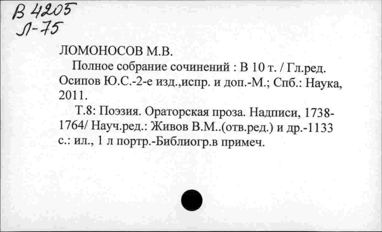 ﻿ЛОМОНОСОВ м.в.
Полное собрание сочинений : В Ют. / Гл.ред.
Осипов Ю.С.-2-е изд.,испр. и доп.-М.; Спб.: Наука, 2011.
Т.8: Поэзия. Ораторская проза. Надписи, 1738-1764/ Науч.ред.: Живов В.М..(отв.ред.) и др.-1133 с.: ил., 1 л портр.-Библиогр.в примеч.